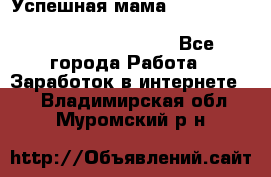  Успешная мама                                                                 - Все города Работа » Заработок в интернете   . Владимирская обл.,Муромский р-н